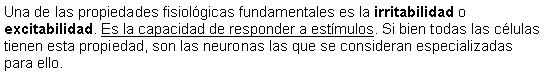 Cuadro de texto: Una de las propiedades fisiolgicas fundamentales es la irritabilidad o excitabilidad. Es la capacidad de responder a estmulos. Si bien todas las clulas tienen esta propiedad, son las neuronas las que se consideran especializadas para ello.