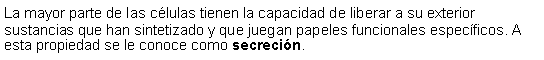 Cuadro de texto: La mayor parte de las clulas tienen la capacidad de liberar a su exterior sustancias que han sintetizado y que juegan papeles funcionales especficos. A esta propiedad se le conoce como secrecin. 