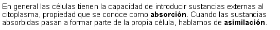 Cuadro de texto: En general las clulas tienen la capacidad de introducir sustancias externas al citoplasma, propiedad que se conoce como absorcin. Cuando las sustancias absorbidas pasan a formar parte de la propia clula, hablamos de asimilacin. 