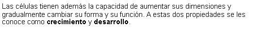 Cuadro de texto: Las clulas tienen adems la capacidad de aumentar sus dimensiones y gradualmente cambiar su forma y su funcin. A estas dos propiedades se les conoce como crecimiento y desarrollo. 