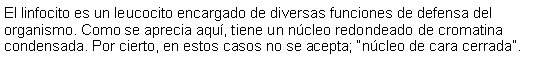 Cuadro de texto: El linfocito es un leucocito encargado de diversas funciones de defensa del organismo. Como se aprecia aquí, tiene un núcleo redondeado de cromatina condensada. Por cierto, en estos casos no se acepta; “núcleo de cara cerrada”. 
