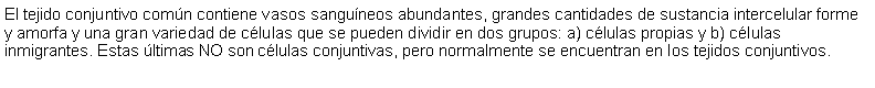 Cuadro de texto: El tejido conjuntivo comn contiene vasos sanguneos abundantes, grandes cantidades de sustancia intercelular forme y amorfa y una gran variedad de clulas que se pueden dividir en dos grupos: a) clulas propias y b) clulas inmigrantes. Estas ltimas NO son clulas conjuntivas, pero normalmente se encuentran en los tejidos conjuntivos.