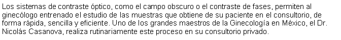 Cuadro de texto: Los sistemas de contraste ptico, como el campo obscuro o el contraste de fases, permiten al gineclogo entrenado el estudio de las muestras que obtiene de su paciente en el consultorio, de forma rpida, sencilla y eficiente. Uno de los grandes maestros de la Ginecologa en Mxico, el Dr. Nicols Casanova, realiza rutinariamente este proceso en su consultorio privado.