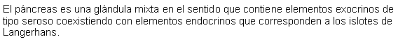 Cuadro de texto: El pncreas es una glndula mixta en el sentido que contiene elementos exocrinos de tipo seroso coexistiendo con elementos endocrinos que corresponden a los islotes de Langerhans.