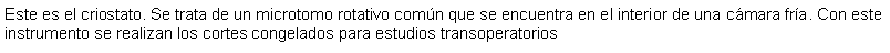 Cuadro de texto: Este es el criostato. Se trata de un microtomo rotativo comn que se encuentra en el interior de una cmara fra. Con este instrumento se realizan los cortes congelados para estudios transoperatorios