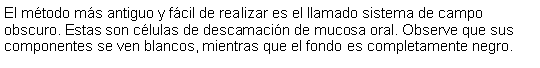 Cuadro de texto: El mtodo ms antiguo y fcil de realizar es el llamado sistema de campo obscuro. Estas son clulas de descamacin de mucosa oral. Observe que sus componentes se ven blancos, mientras que el fondo es completamente negro.  