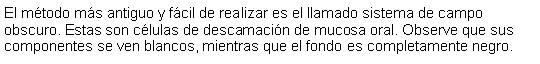 Cuadro de texto: El mtodo ms antiguo y fcil de realizar es el llamado sistema de campo obscuro. Estas son clulas de descamacin de mucosa oral. Observe que sus componentes se ven blancos, mientras que el fondo es completamente negro.  