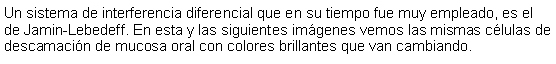 Cuadro de texto: Un sistema de interferencia diferencial que en su tiempo fue muy empleado, es el de Jamin-Lebedeff. En esta y las siguientes imgenes vemos las mismas clulas de descamacin de mucosa oral con colores brillantes que van cambiando. 