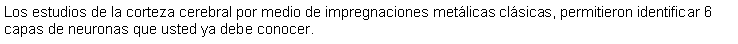 Cuadro de texto: Los estudios de la corteza cerebral por medio de impregnaciones metlicas clsicas, permitieron identificar 6 capas de neuronas que usted ya debe conocer.