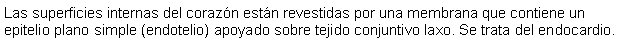 Cuadro de texto: Las superficies internas del corazn estn revestidas por una membrana que contiene un epitelio plano simple (endotelio) apoyado sobre tejido conjuntivo laxo. Se trata del endocardio.