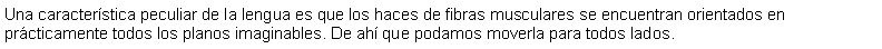 Cuadro de texto: Una caracterstica peculiar de la lengua es que los haces de fibras musculares se encuentran orientados en prcticamente todos los planos imaginables. De ah que podamos moverla para todos lados.