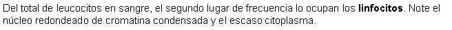 Cuadro de texto: Del total de leucocitos en sangre, el segundo lugar de frecuencia lo ocupan los linfocitos. Note el ncleo redondeado de cromatina condensada y el escaso citoplasma.